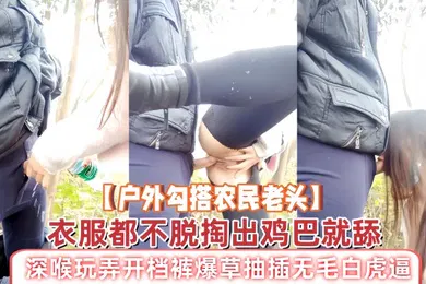 【口交自慰】户外勾搭农民老头衣服都不脱掏出鸡巴就舔深喉玩弄开档裤爆草抽插无毛白虎逼草了骚穴又草嘴精彩刺激