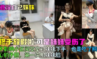 【乱伦】终于放假啦，可是妹妹受伤了！不影响小区阅览室对妹妹下手，也是吃了熊心豹子胆，第一次射妹妹脸！