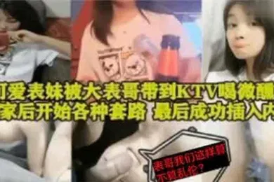 【乱伦】表妹乱伦可爱表妹被大表哥带到KTV喝微醺回到家后开始各种套路最后成功插入内射