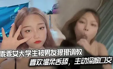 【学生萝莉】乖乖女大学生被男友狠狠调教，喜欢温柔舌舔，主动深喉口交。后入姿势也慢慢被开发出来，开始学着骑乘蠕动做爱。