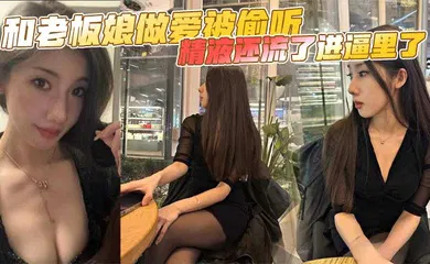 【自拍偷拍】和老板娘做爱被偷听，精液还流了进逼里了