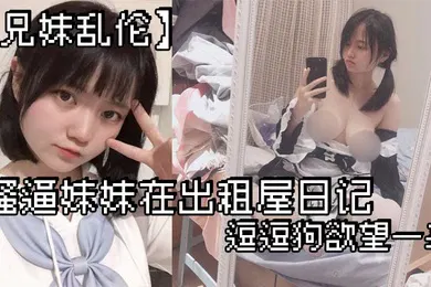 【乱伦】兄妹乱伦骚逼妹妹在出租屋日记_逗逗狗欲望一来_两个一起洗澡就开操